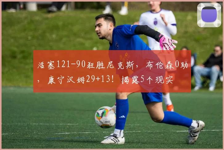 活塞121-90狂胜尼克斯，布伦森0助，康宁汉姆29+13！揭露5个现实