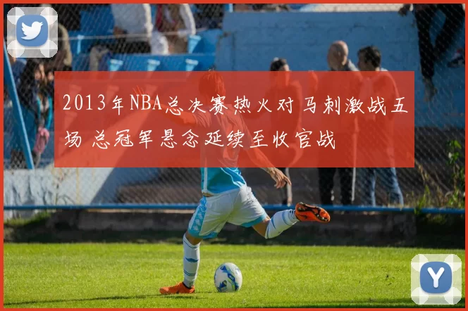 2013年NBA总决赛热火对马刺激战五场 总冠军悬念延续至收官战