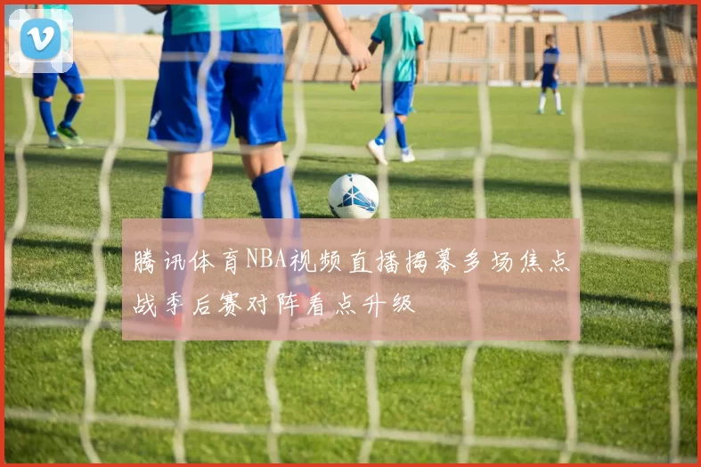 腾讯体育NBA视频直播揭幕多场焦点战季后赛对阵看点升级