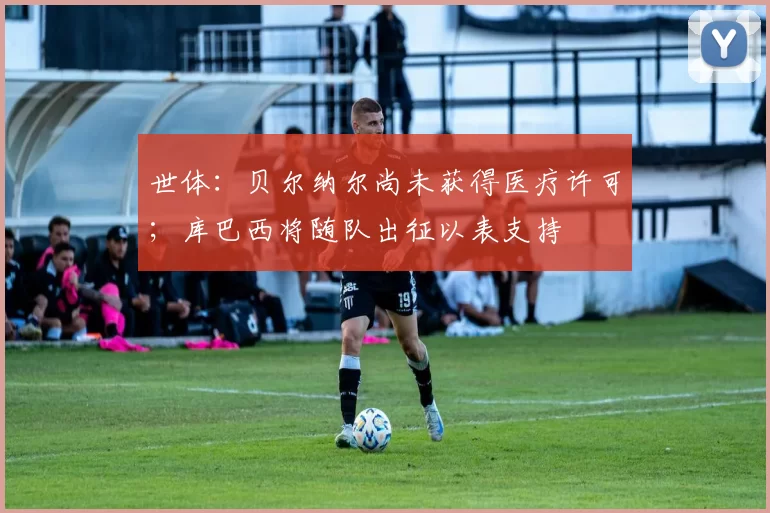 世体：贝尔纳尔尚未获得医疗许可；库巴西将随队出征以表支持