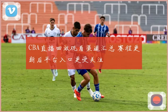 CBA直播回放观看渠道汇总 赛程更新后平台入口更受关注