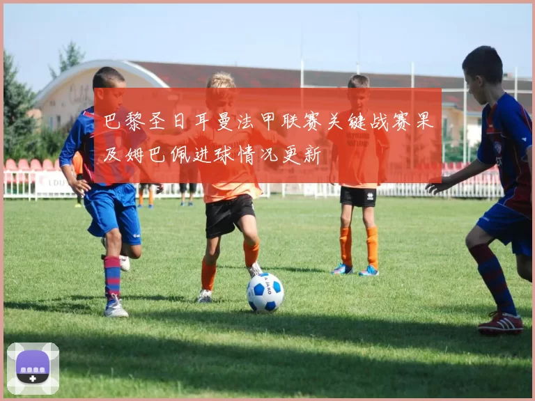 巴黎圣日耳曼法甲联赛关键战赛果及姆巴佩进球情况更新