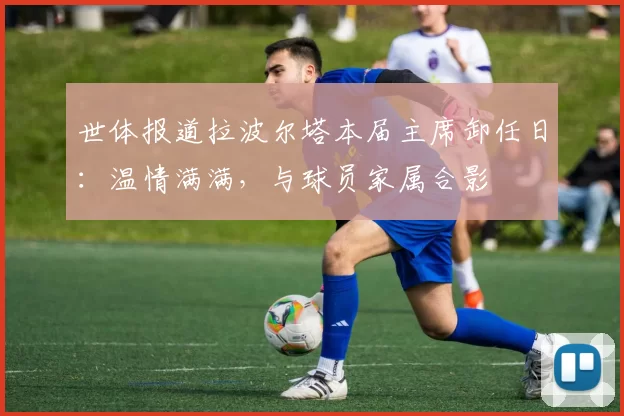 世体报道拉波尔塔本届主席卸任日：温情满满，与球员家属合影