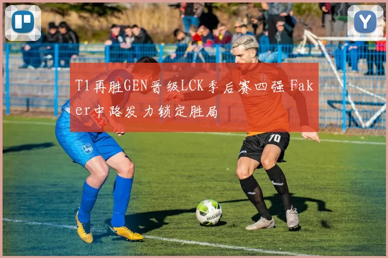 T1再胜GEN晋级LCK季后赛四强 Faker中路发力锁定胜局