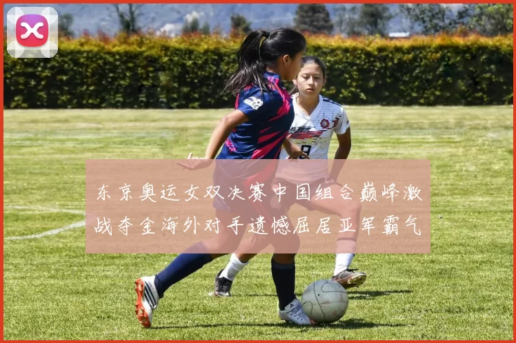 东京奥运女双决赛中国组合巅峰激战夺金海外对手遗憾屈居亚军霸气