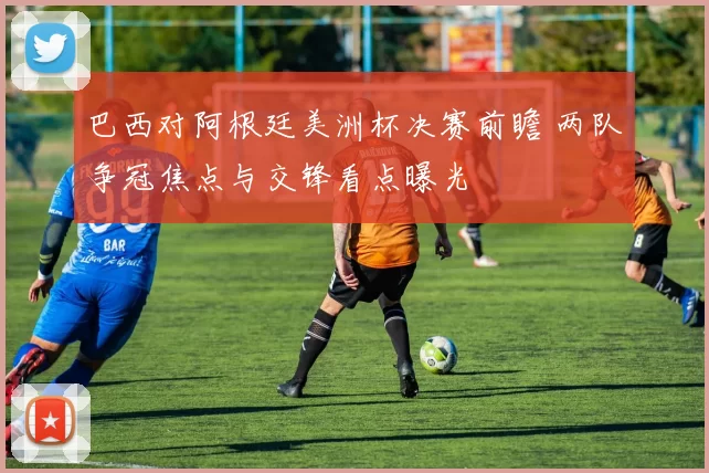 巴西对阿根廷美洲杯决赛前瞻 两队争冠焦点与交锋看点曝光