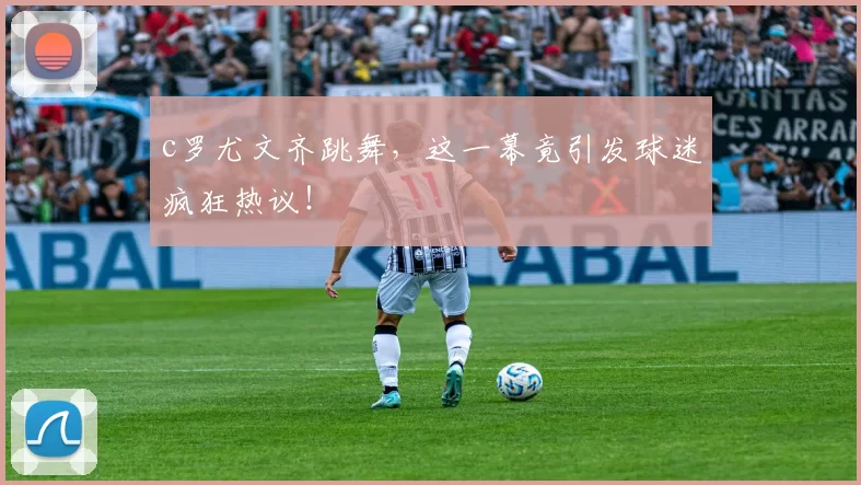 c罗尤文齐跳舞，这一幕竟引发球迷疯狂热议！