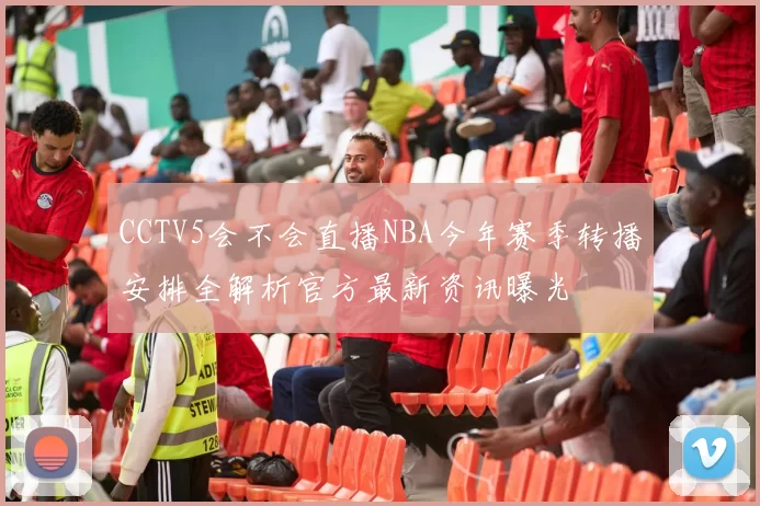 CCTV5会不会直播NBA今年赛季转播安排全解析官方最新资讯曝光