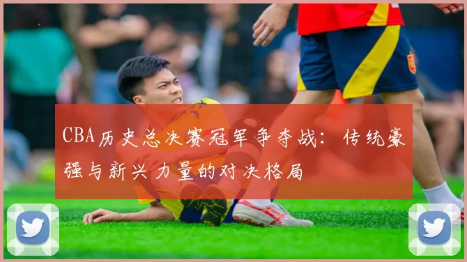 CBA历史总决赛冠军争夺战：传统豪强与新兴力量的对决格局