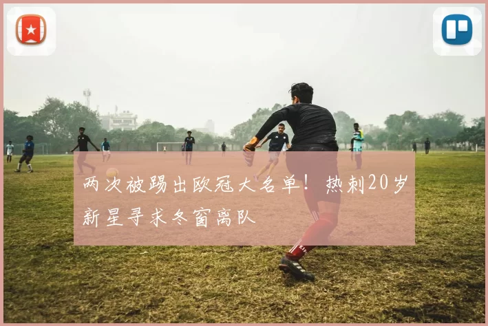 两次被踢出欧冠大名单！热刺20岁新星寻求冬窗离队