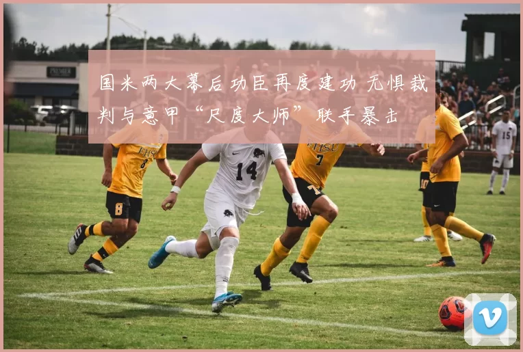 国米两大幕后功臣再度建功 无惧裁判与意甲“尺度大师”联手暴击