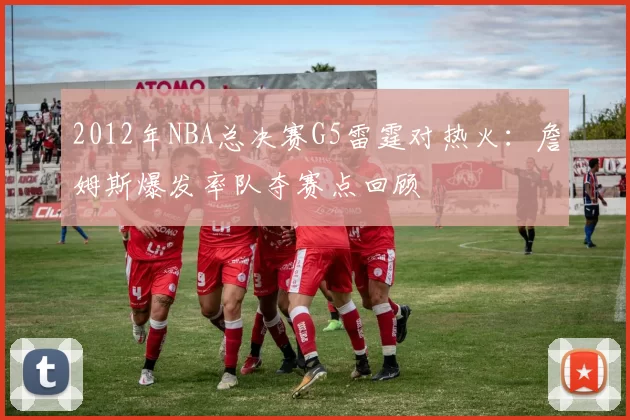 2012年NBA总决赛G5雷霆对热火：詹姆斯爆发率队夺赛点回顾