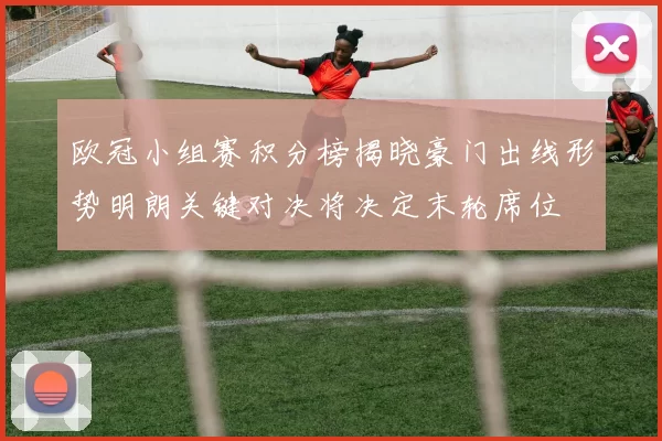 欧冠小组赛积分榜揭晓豪门出线形势明朗关键对决将决定末轮席位