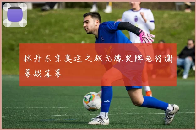 林丹东京奥运之旅无缘奖牌老将谢幕战落幕