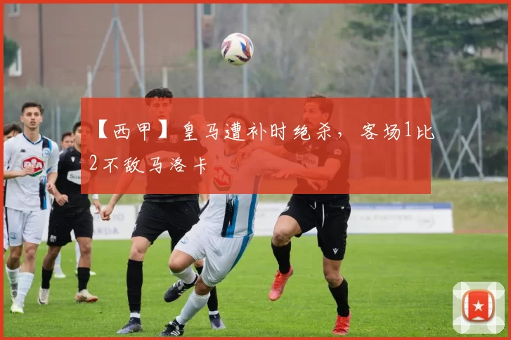 【西甲】皇马遭补时绝杀，客场1比2不敌马洛卡