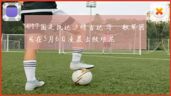 U17国足抵达沙特吉达 浮嶋敏军团或在5月6日凌晨击败印尼