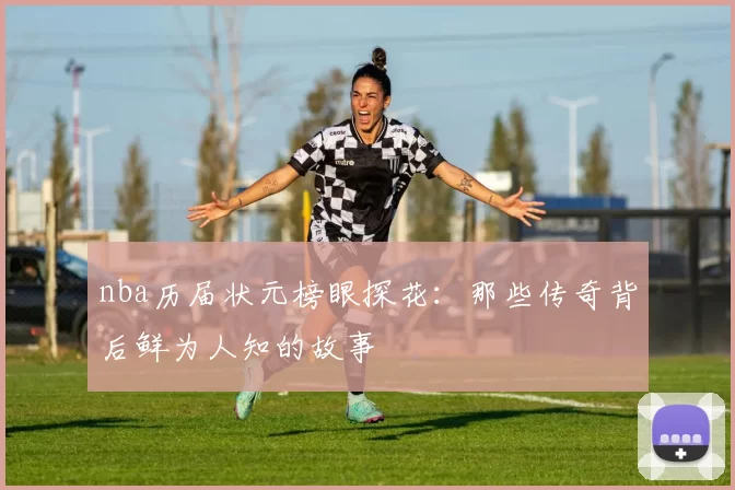 nba历届状元榜眼探花：那些传奇背后鲜为人知的故事