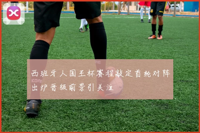 西班牙人国王杯赛程敲定首轮对阵出炉晋级前景引关注