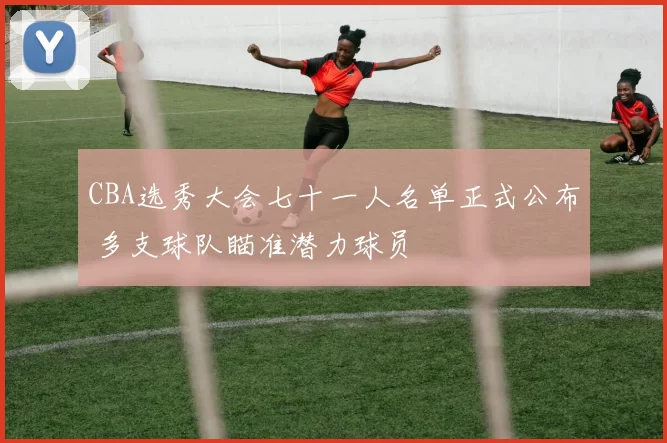 CBA选秀大会七十一人名单正式公布 多支球队瞄准潜力球员