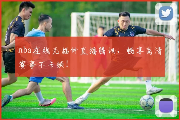 nba在线无插件直播腾讯，畅享高清赛事不卡顿！