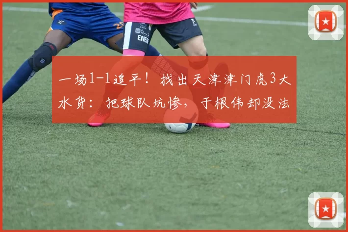 一场1-1追平！找出天津津门虎3大水货：把球队坑惨，于根伟却没法舍弃_比赛_黄嘉辉_格劳