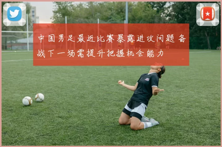 中国男足最近比赛暴露进攻问题 备战下一场需提升把握机会能力