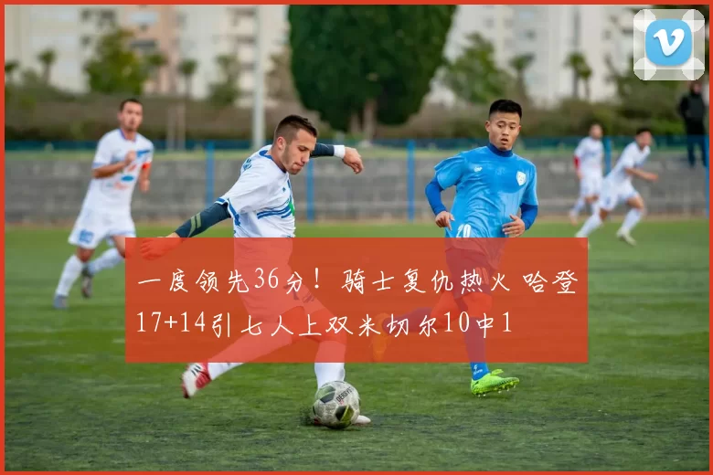 一度领先36分！骑士复仇热火 哈登17+14引七人上双米切尔10中1