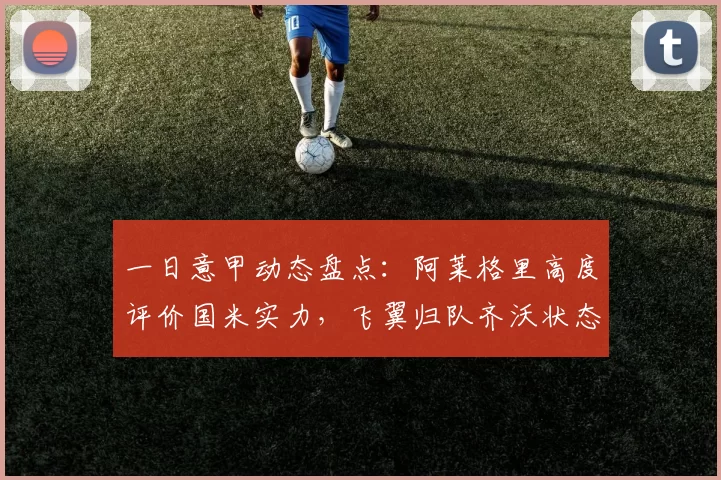 一日意甲动态盘点：阿莱格里高度评价国米实力，飞翼归队齐沃状态满意_续约_米兰_马德里竞技