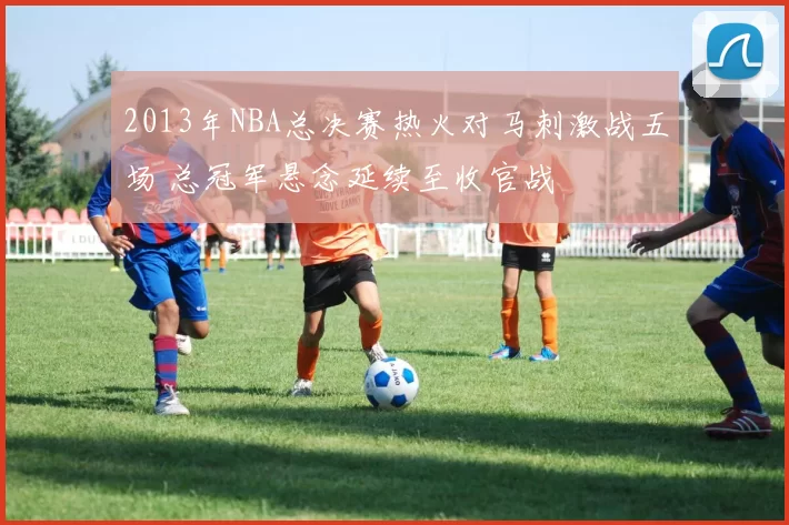 2013年NBA总决赛热火对马刺激战五场 总冠军悬念延续至收官战