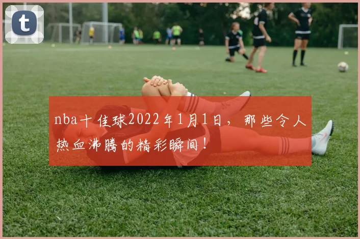 nba十佳球2022年1月1日，那些令人热血沸腾的精彩瞬间！