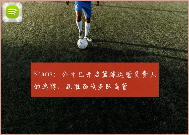 Shams：公牛已开启篮球运营负责人的选聘，获准面试多队高管