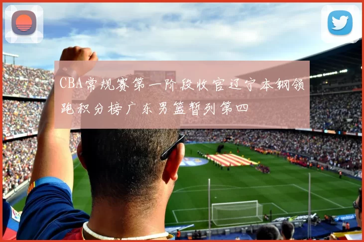 CBA常规赛第一阶段收官辽宁本钢领跑积分榜广东男篮暂列第四