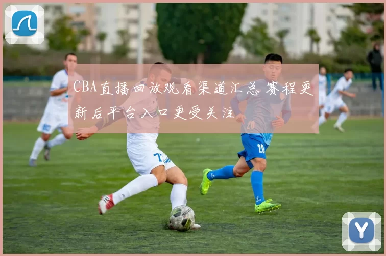 CBA直播回放观看渠道汇总 赛程更新后平台入口更受关注