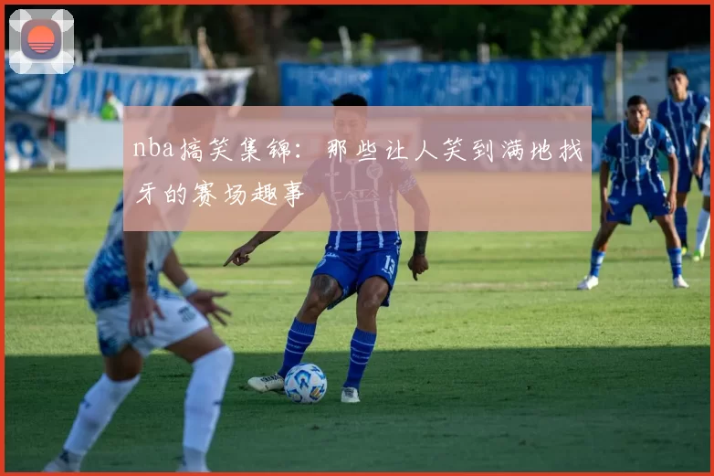nba搞笑集锦：那些让人笑到满地找牙的赛场趣事