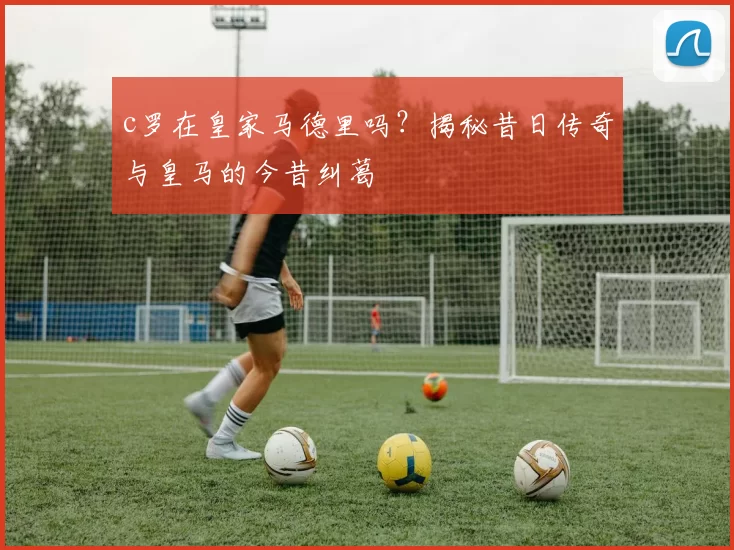 c罗在皇家马德里吗？揭秘昔日传奇与皇马的今昔纠葛
