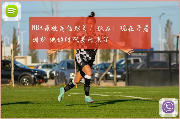 NBA最被高估球员？狄龙：现在是詹姆斯 他的时代要结束了