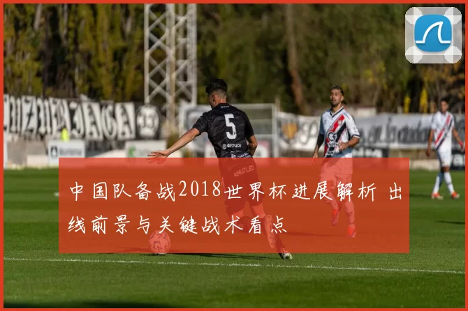 中国队备战2018世界杯进展解析 出线前景与关键战术看点
