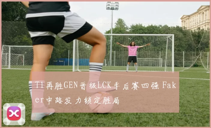 T1再胜GEN晋级LCK季后赛四强 Faker中路发力锁定胜局