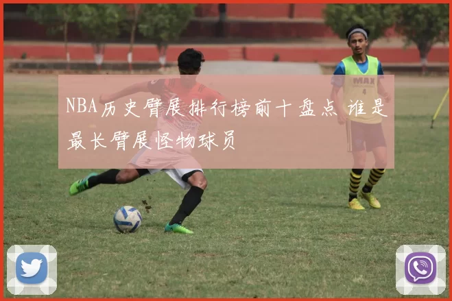 NBA历史臂展排行榜前十盘点 谁是最长臂展怪物球员