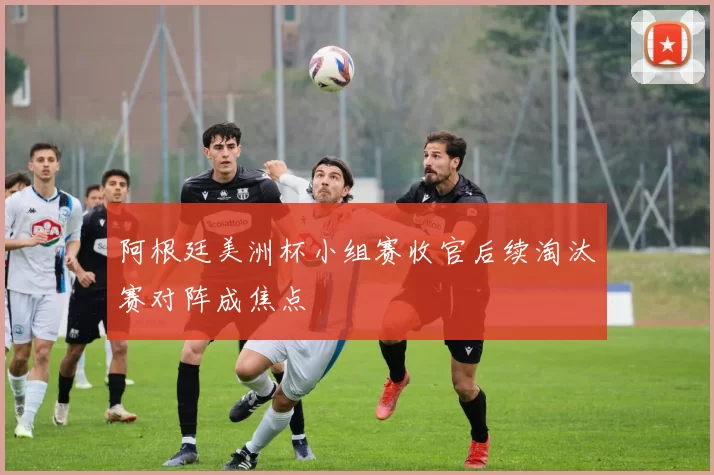 阿根廷美洲杯小组赛收官后续淘汰赛对阵成焦点