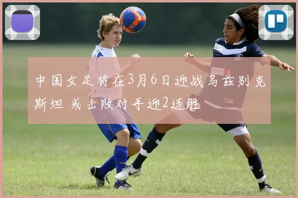 中国女足将在3月6日迎战乌兹别克斯坦 或击败对手迎2连胜