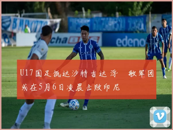 U17国足抵达沙特吉达 浮嶋敏军团或在5月6日凌晨击败印尼