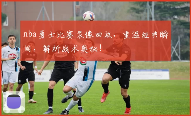 nba勇士比赛录像回放，重温经典瞬间，解析战术奥秘！