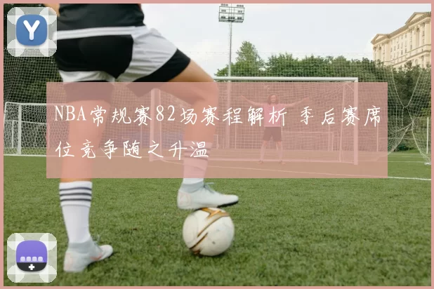 NBA常规赛82场赛程解析 季后赛席位竞争随之升温