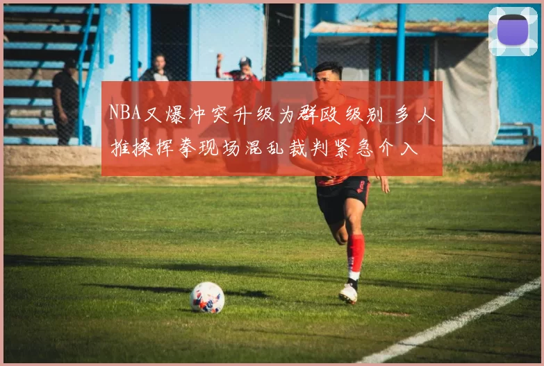 NBA又爆冲突升级为群殴级别 多人推搡挥拳现场混乱裁判紧急介入