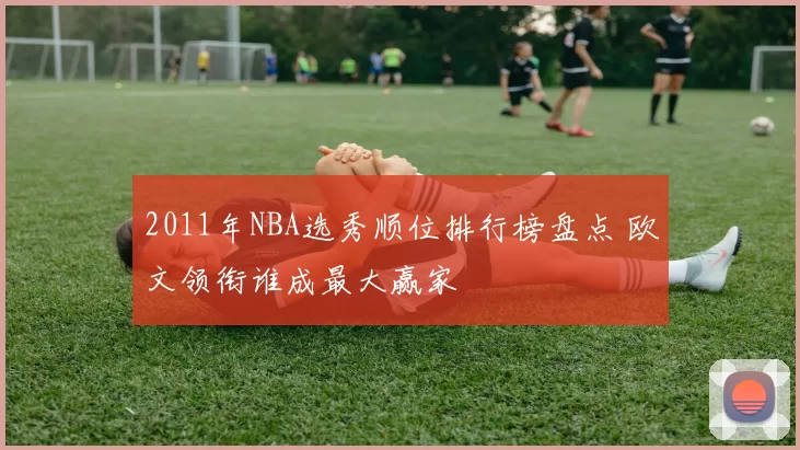 2011年NBA选秀顺位排行榜盘点 欧文领衔谁成最大赢家