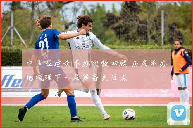 中国亚运会举办次数回顾 历届举办地梳理下一届筹备关注点