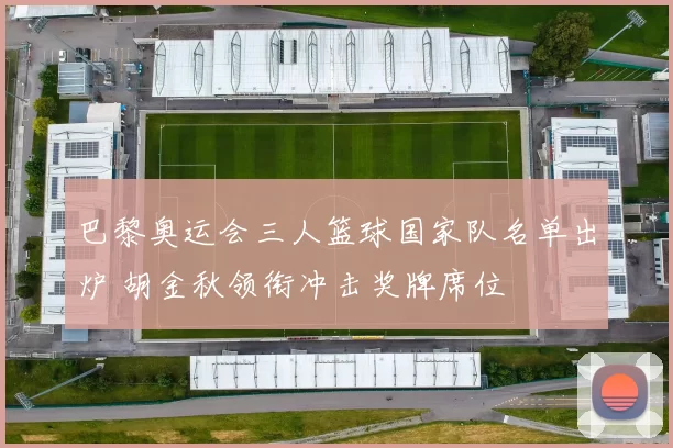 巴黎奥运会三人篮球国家队名单出炉 胡金秋领衔冲击奖牌席位