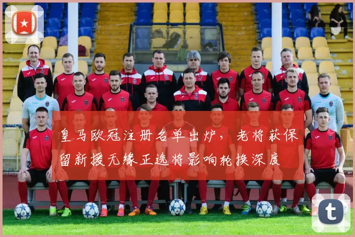 皇马欧冠注册名单出炉，老将获保留新援无缘正选将影响轮换深度