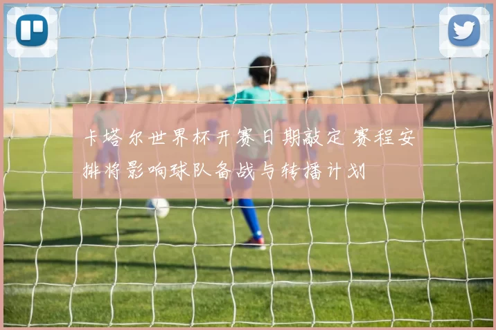 卡塔尔世界杯开赛日期敲定 赛程安排将影响球队备战与转播计划